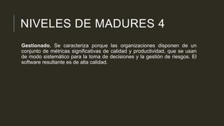 NIVELES DE MADURES 4
Gestionado. Se caracteriza porque las organizaciones disponen de un
conjunto de métricas significativas de calidad y productividad, que se usan
de modo sistemático para la toma de decisiones y la gestión de riesgos. El
software resultante es de alta calidad.

 