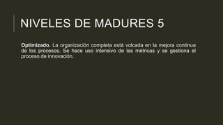 NIVELES DE MADURES 5
Optimizado. La organización completa está volcada en la mejora continua
de los procesos. Se hace uso intensivo de las métricas y se gestiona el
proceso de innovación.

 