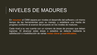 NIVELES DE MADURES
En resumen el CMM separa por niveles el desarrollo del software y al mismo
tiempo da las herramientas para su manejo, y establece una media de
progreso conforme al avance del proyecto en los niveles de madures.
Cada nivel a su vez cuenta con un número de áreas de proceso que deben
lograrse. El alcanzar estas áreas o estadios se detecta mediante la
satisfacción o insatisfacción de varias metas claras y cuantificables.

 