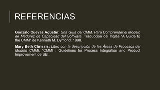 REFERENCIAS
Gonzalo Cuevas Agustín: Una Guía del CMM. Para Comprender el Modelo
de Madurez de Capacidad del Software. Traducción del Inglés "A Guide to
the CMM" de Kenneth M. Dymond. 1998.
Mary Beth Chrissis: Libro con la descripción de las Áreas de Procesos del
Modelo CMMI. "CMMI : Guidelines for Process Integration and Product
Improvement de SEI.

 