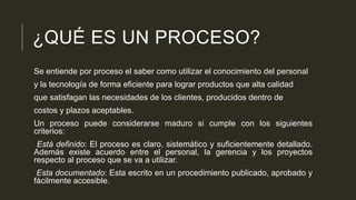 ¿QUÉ ES UN PROCESO?
Se entiende por proceso el saber como utilizar el conocimiento del personal
y la tecnología de forma eficiente para lograr productos que alta calidad
que satisfagan las necesidades de los clientes, producidos dentro de
costos y plazos aceptables.
Un proceso puede considerarse maduro si cumple con los siguientes
criterios:
Está definido: El proceso es claro, sistemático y suficientemente detallado.
Además existe acuerdo entre el personal, la gerencia y los proyectos
respecto al proceso que se va a utilizar.
Esta documentado: Esta escrito en un procedimiento publicado, aprobado y
fácilmente accesible.

 