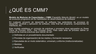 ¿QUÉ ES CMM?
Modelo de Madurez de Capacidades o CMM (Capability Maturity Model), es un modelo
de evolución progresivo de las habilidades de desarrolladores de software.
En cualquier proyecto de desarrollo de software hay estándares de procesos de
desarrollo, pruebas y aplicación de software, vista final del programa, componentes he
interfaces, etc.
Este modelo establece un conjunto de prácticas o procesos clave agrupados en Áreas
Clave de Proceso (KPA - Key Process Area). Para cada área de proceso define un
conjunto de buenas prácticas que habrán de ser:
 Definidas en un procedimiento documentado
 Provistas (la organización) de los medios y formación necesarios
 Ejecutadas de un modo sistemático, universal y uniforme (institucionalizadas)

 Medidas
 Verificadas

 