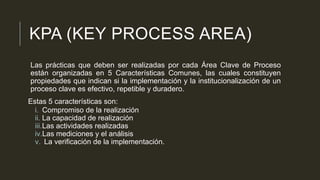 KPA (KEY PROCESS AREA)
Las prácticas que deben ser realizadas por cada Área Clave de Proceso
están organizadas en 5 Características Comunes, las cuales constituyen
propiedades que indican si la implementación y la institucionalización de un
proceso clave es efectivo, repetible y duradero.
Estas 5 características son:
i. Compromiso de la realización
ii. La capacidad de realización
iii.Las actividades realizadas
iv.Las mediciones y el análisis
v. La verificación de la implementación.

 