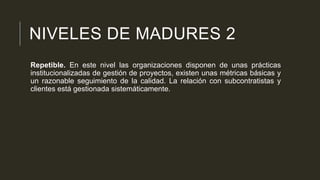 NIVELES DE MADURES 2
Repetible. En este nivel las organizaciones disponen de unas prácticas
institucionalizadas de gestión de proyectos, existen unas métricas básicas y
un razonable seguimiento de la calidad. La relación con subcontratistas y
clientes está gestionada sistemáticamente.

 