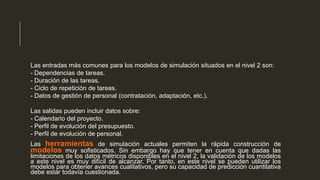 Las entradas más comunes para los modelos de simulación situados en el nivel 2 son:
- Dependencias de tareas.
- Duración de las tareas.
- Ciclo de repetición de tareas.
- Datos de gestión de personal (contratación, adaptación, etc.).
Las salidas pueden incluir datos sobre:
- Calendario del proyecto.
- Perfil de evolución del presupuesto.
- Perfil de evolución de personal.

herramientas de simulación actuales permiten la rápida construcción de
modelos muy sofisticados. Sin embargo hay que tener en cuenta que dadas las
Las

limitaciones de los datos métricos disponibles en el nivel 2, la validación de los modelos
a este nivel es muy difícil de alcanzar. Por tanto, en este nivel se pueden utilizar los
modelos para obtener avances cualitativos, pero su capacidad de predicción cuantitativa
debe estar todavía cuestionada.

 