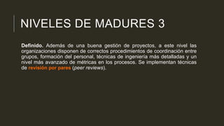 NIVELES DE MADURES 3
Definido. Además de una buena gestión de proyectos, a este nivel las
organizaciones disponen de correctos procedimientos de coordinación entre
grupos, formación del personal, técnicas de ingeniería más detalladas y un
nivel más avanzado de métricas en los procesos. Se implementan técnicas
de revisión por pares (peer reviews).

 