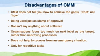 Disadvantages of CMMi 
•CMMdoesnottellyouhowtoachievethegoals,‘what’not‘how’ 
•Beingusedjustasstampofapproval 
•Doesn’tsayanythingaboutsoftware 
•Organisationsfocustoomuchonnextlevelasthetarget, ratherthanimprovingprocesses 
•Doesnothelptorecoverfromanemergencysituation. 
•Onlyforrepetitivetasks  