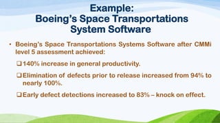 Example: Boeing’s Space Transportations System Software 
•Boeing’sSpaceTransportationsSystemsSoftwareafterCMMilevel5assessmentachieved: 
140%increaseingeneralproductivity. 
Eliminationofdefectspriortoreleaseincreasedfrom94%tonearly100%. 
Earlydefectdetectionsincreasedto83%–knockoneffect.  