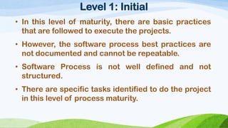 Level 1:Initial 
•Inthislevelofmaturity,therearebasicpracticesthatarefollowedtoexecutetheprojects. 
•However,thesoftwareprocessbestpracticesarenotdocumentedandcannotberepeatable. 
•SoftwareProcessisnotwelldefinedandnotstructured. 
•Therearespecifictasksidentifiedtodotheprojectinthislevelofprocessmaturity.  