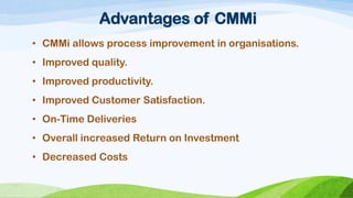 Advantages of CMMi 
•CMMiallowsprocessimprovementinorganisations. 
•Improvedquality. 
•Improvedproductivity. 
•ImprovedCustomerSatisfaction. 
•On-TimeDeliveries 
•Overall increased Return on Investment 
•Decreased Costs  