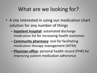 What are we looking for?
• A site interested in using our medication chart
solution for any number of things
– Inpatient hospital: automated discharge
medication list for increasing health outcomes
– Community pharmacy: tool for facilitating
medication therapy management (MTM)
– Physician office: personal health record (PHR) for
improving patient medication adherence
 