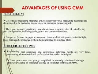 ADVANTAGES OF USING CMM
FLEXIBILITY:
Co-ordinate measuring machines are essentially universal measuring machines and
do not need to be dedicated to any single or particular measuring task.
They can measure practically any dimensional characteristic of virtually any
part configuration, including cams, gears, and contoured surfaces.
No special fixtures or gages are required; because electronic probe contact is light,
most parts can be inspected without being clamped to a surface plate.
REDUCED SETUP TIME:
 Establishing part alignment and appropriate reference points are very time
consuming with conventional surface-plate inspection techniques.
These procedures are greatly simplified or virtually eliminated through
software available on computer-assisted or computer-controlled CMMs.
 