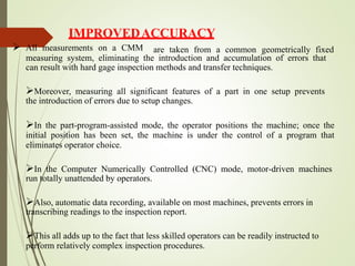 IMPROVEDACCURACY
 All measurements on a CMM are taken from a common geometrically fixed
measuring system, eliminating the introduction and accumulation of errors that
can result with hard gage inspection methods and transfer techniques.
Moreover, measuring all significant features of a part in one setup prevents
the introduction of errors due to setup changes.
In the part-program-assisted mode, the operator positions the machine; once the
initial position has been set, the machine is under the control of a program that
eliminates operator choice.
In the Computer Numerically Controlled (CNC) mode, motor-driven machines
run totally unattended by operators.
Also, automatic data recording, available on most machines, prevents errors in
transcribing readings to the inspection report.
This all adds up to the fact that less skilled operators can be readily instructed to
perform relatively complex inspection procedures.
 