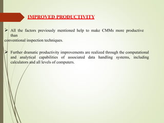 IMPROVED PRODUCTIVITY
 All the factors previously mentioned help to make CMMs more productive
than
conventional inspection techniques.
 Further dramatic productivity improvements are realized through the computational
and analytical capabilities of associated data handling systems, including
calculators and all levels of computers.
 
