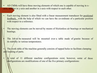 • All CMMs will have three moving elements of which one is capable of moving in x-
axis, another in y-axis and another in z-axis with respect to each other.
• Each moving element is also fitted with a linear measurement transducer for positional
feedback, with the help of which we can have the co-ordinate of a particular position
with respect to a reference.
• The moving elements can be moved by means of frictionless air bearings or mechanical
bearings.
• The Job to be measured will be mounted over a table made of granite because of
its stability in various temperatures.
• The work table of the machine generally consists of tapped holes to facilitate clamping
and locating of parts.
• A total of 11 different machine configurations exist; however, some
configurations are modifications of one of the five primary configurations:
of these
 