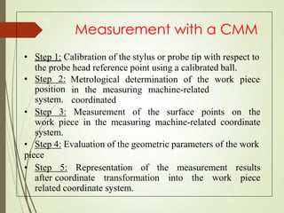 Measurement with a CMM
• Step 1: Calibration of the stylus or probe tip with respect to
the probe head reference point using a calibrated ball.
• Step 2:
position
system.
Metrological determination of the work piece
in the measuring machine-related
coordinated
• Step 3: Measurement of the surface points on the
work piece in the measuring machine-related coordinate
system.
• Step 4: Evaluation of the geometric parameters of the work
piece
• Step 5: Representation of the measurement results
after coordinate transformation into the work piece
related coordinate system.
 