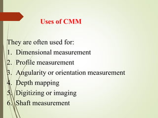 Uses of CMM
They are often used for:
1. Dimensional measurement
2. Profile measurement
3. Angularity or orientation measurement
4. Depth mapping
5. Digitizing or imaging
6. Shaft measurement
 