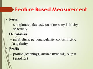 Feature Based Measurement
• Form
– straightness, flatness, roundness, cylindricity,
sphericity
• Orientation
– parallelism, perpendicularity, concentricity,
angularity
• Profile
– profile (scanning), surface (manual), output
(graphics)
 