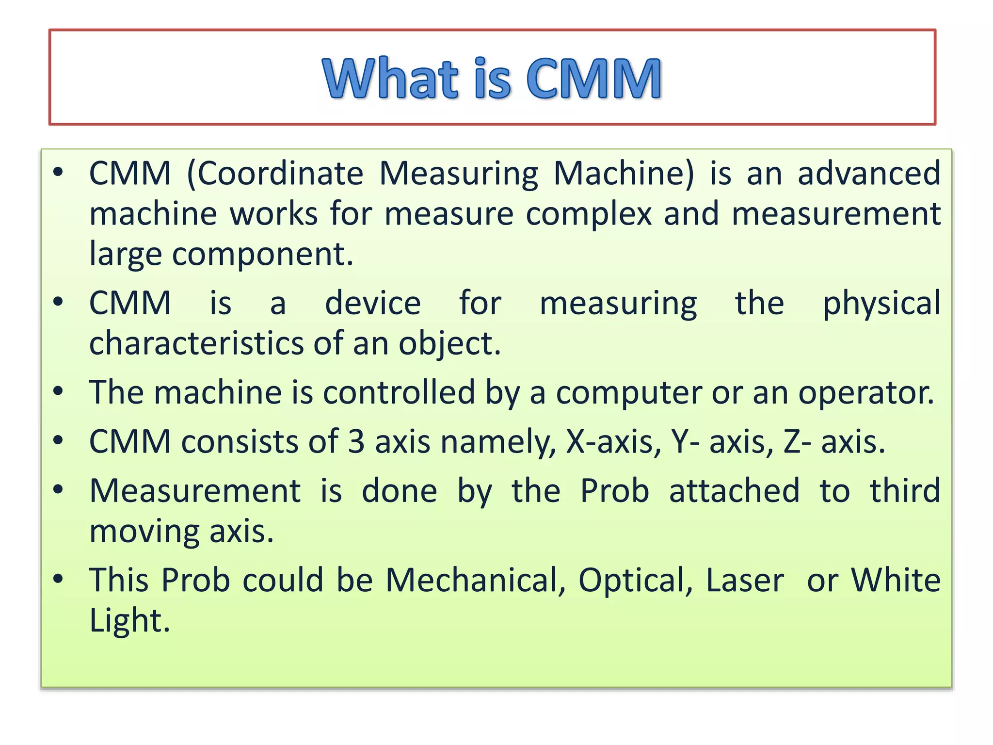 • CMM (Coordinate Measuring Machine) is an advanced
machine works for measure complex and measurement
large component.
• CMM is a device for measuring the physical
characteristics of an object.
• The machine is controlled by a computer or an operator.
• CMM consists of 3 axis namely, X-axis, Y- axis, Z- axis.
• Measurement is done by the Prob attached to third
moving axis.
• This Prob could be Mechanical, Optical, Laser or White
Light.