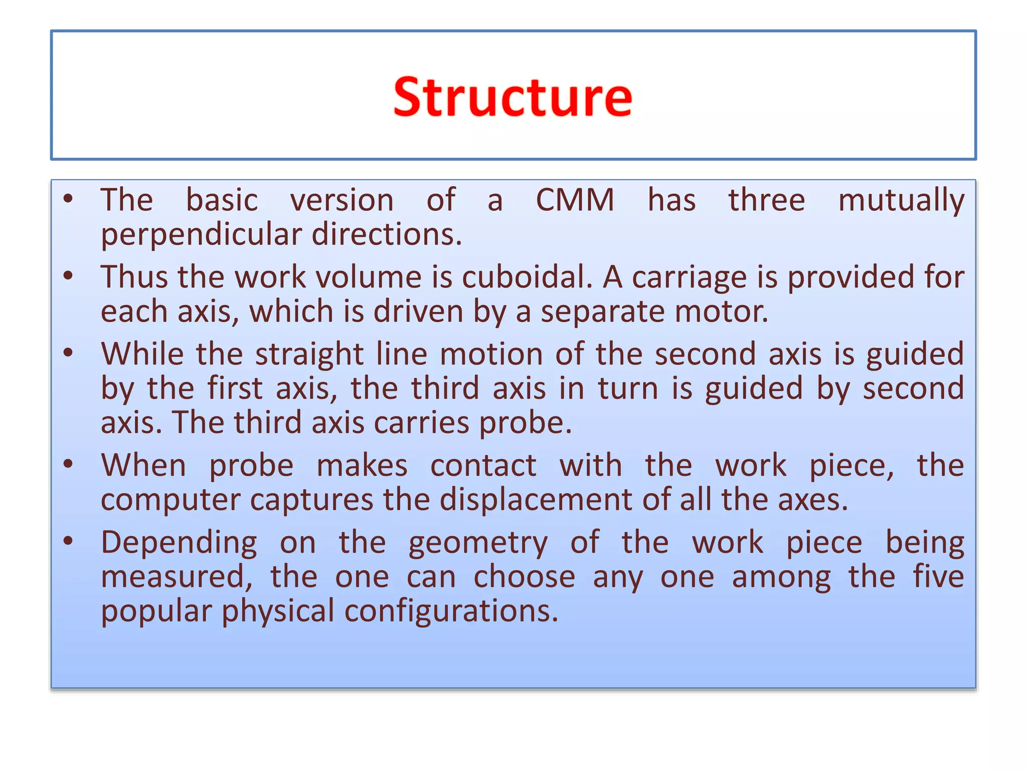 • The basic version of a CMM has three mutually
perpendicular directions.
• Thus the work volume is cuboidal. A carriage is provided for
each axis, which is driven by a separate motor.
• While the straight line motion of the second axis is guided
by the first axis, the third axis in turn is guided by second
axis. The third axis carries probe.
• When probe makes contact with the work piece, the
computer captures the displacement of all the axes.
• Depending on the geometry of the work piece being
measured, the one can choose any one among the five
popular physical configurations.