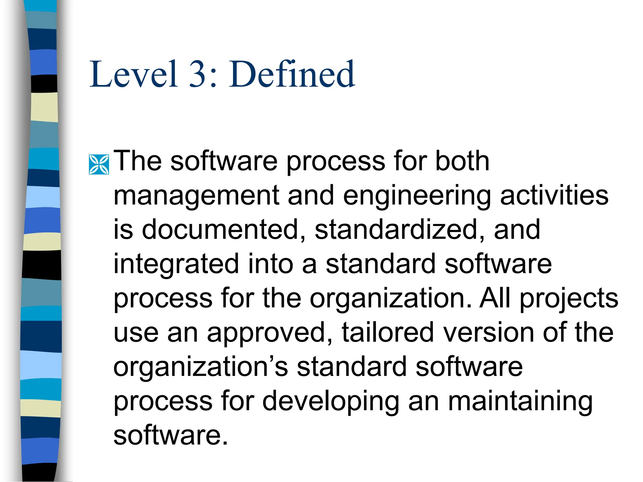 Level 3: Defined
 The software process for both
management and engineering activities
is documented, standardized, and
integrated into a standard software
process for the organization. All projects
use an approved, tailored version of the
organization’s standard software
process for developing an maintaining
software.
 