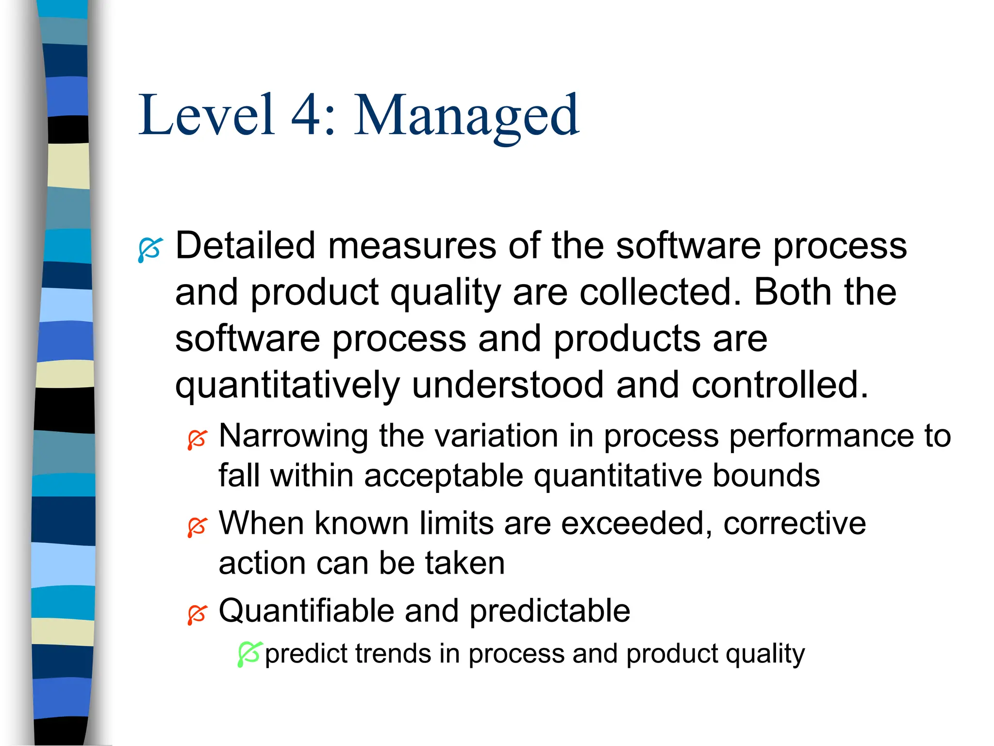 Level 4: Managed
 Detailed measures of the software process
and product quality are collected. Both the
software process and products are
quantitatively understood and controlled.
 Narrowing the variation in process performance to
fall within acceptable quantitative bounds
 When known limits are exceeded, corrective
action can be taken
 Quantifiable and predictable
predict trends in process and product quality
 