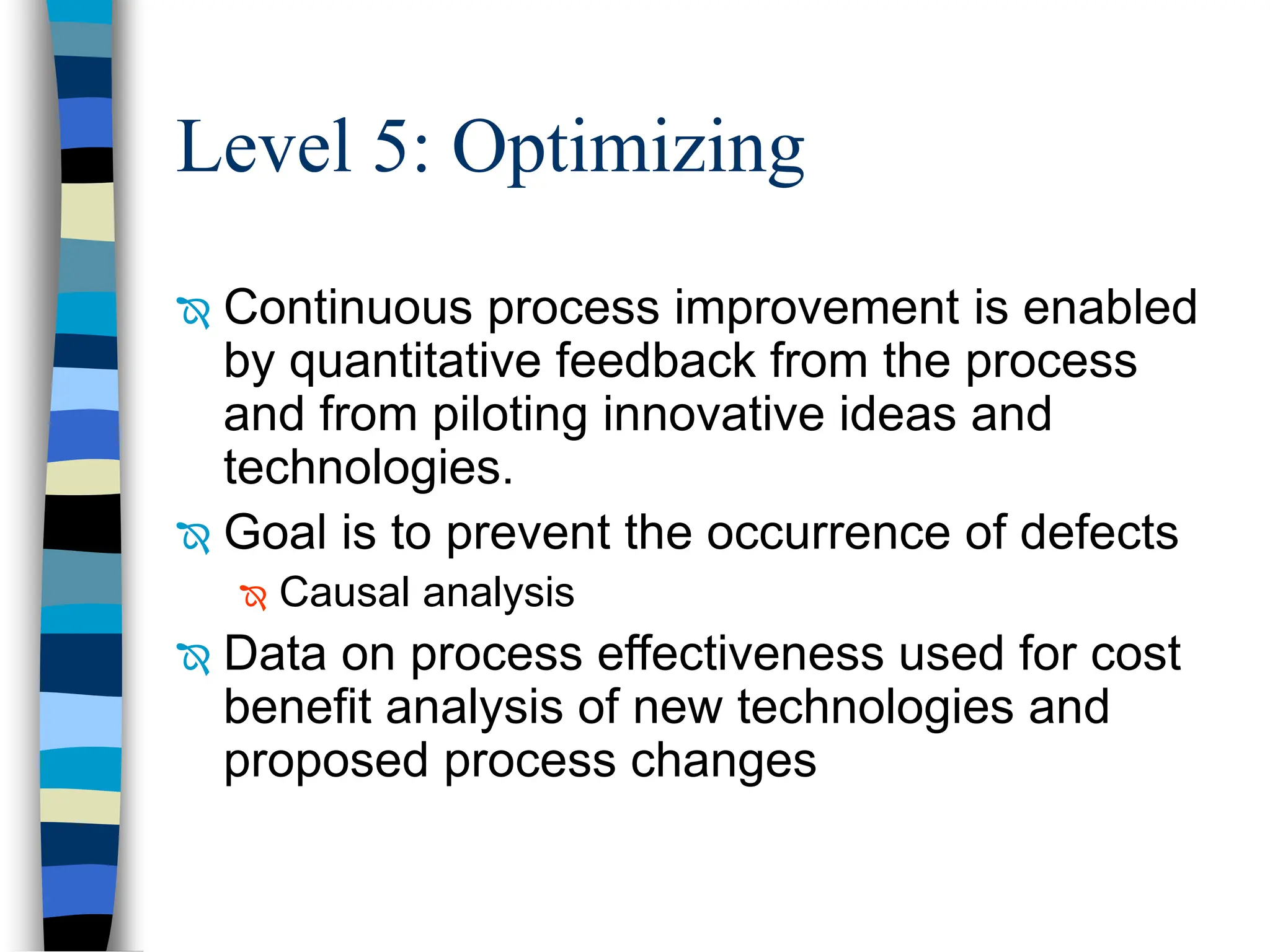 Level 5: Optimizing
 Continuous process improvement is enabled
by quantitative feedback from the process
and from piloting innovative ideas and
technologies.
 Goal is to prevent the occurrence of defects
 Causal analysis
 Data on process effectiveness used for cost
benefit analysis of new technologies and
proposed process changes
 