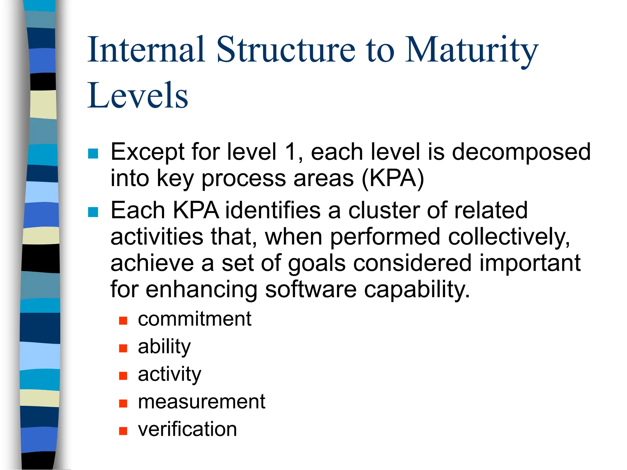 Internal Structure to Maturity
Levels
 Except for level 1, each level is decomposed
into key process areas (KPA)
 Each KPA identifies a cluster of related
activities that, when performed collectively,
achieve a set of goals considered important
for enhancing software capability.
 commitment
 ability
 activity
 measurement
 verification
 