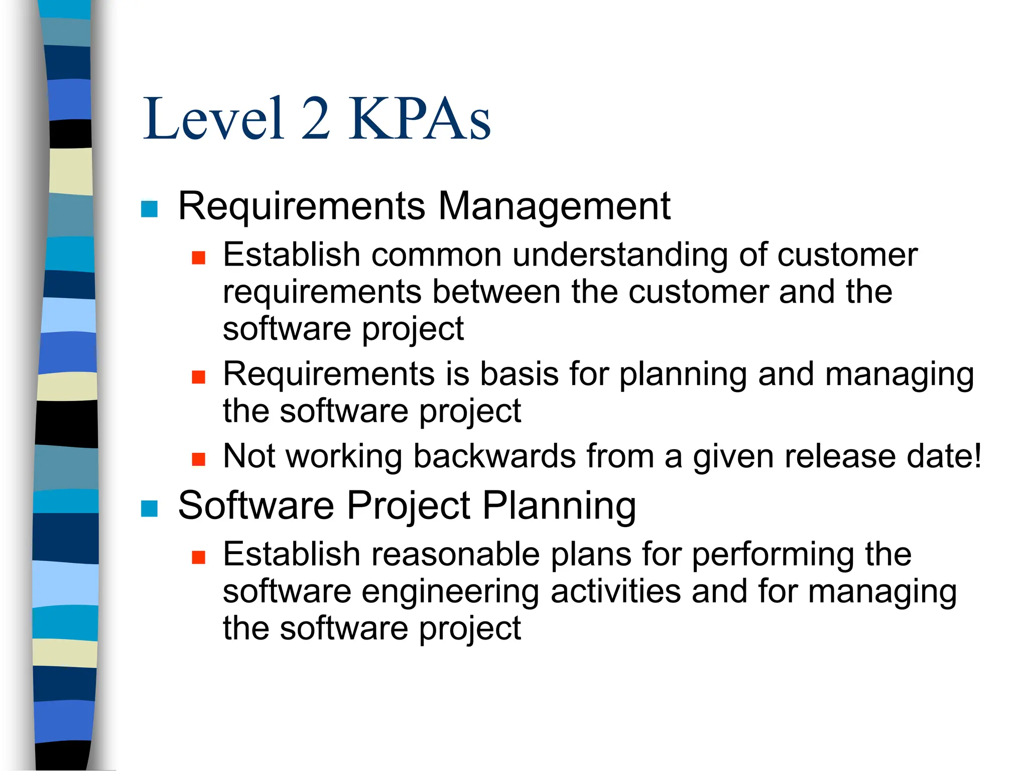 Level 2 KPAs
 Requirements Management
 Establish common understanding of customer
requirements between the customer and the
software project
 Requirements is basis for planning and managing
the software project
 Not working backwards from a given release date!
 Software Project Planning
 Establish reasonable plans for performing the
software engineering activities and for managing
the software project
 