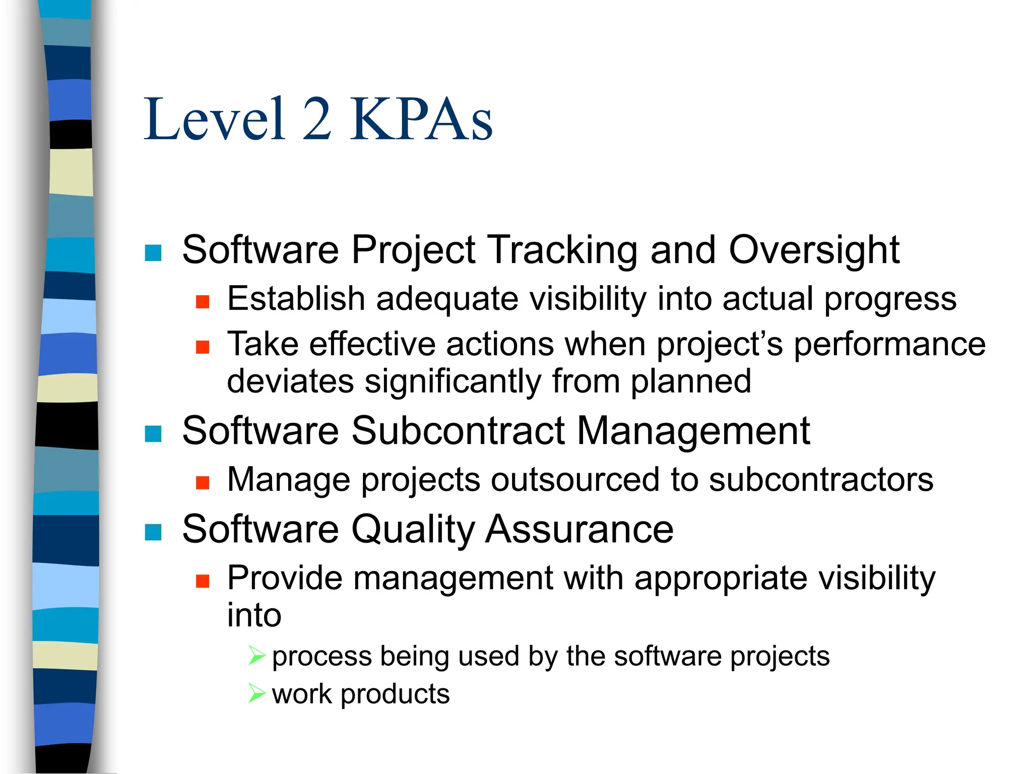 Level 2 KPAs
 Software Project Tracking and Oversight
 Establish adequate visibility into actual progress
 Take effective actions when project’s performance
deviates significantly from planned
 Software Subcontract Management
 Manage projects outsourced to subcontractors
 Software Quality Assurance
 Provide management with appropriate visibility
into
process being used by the software projects
work products
 