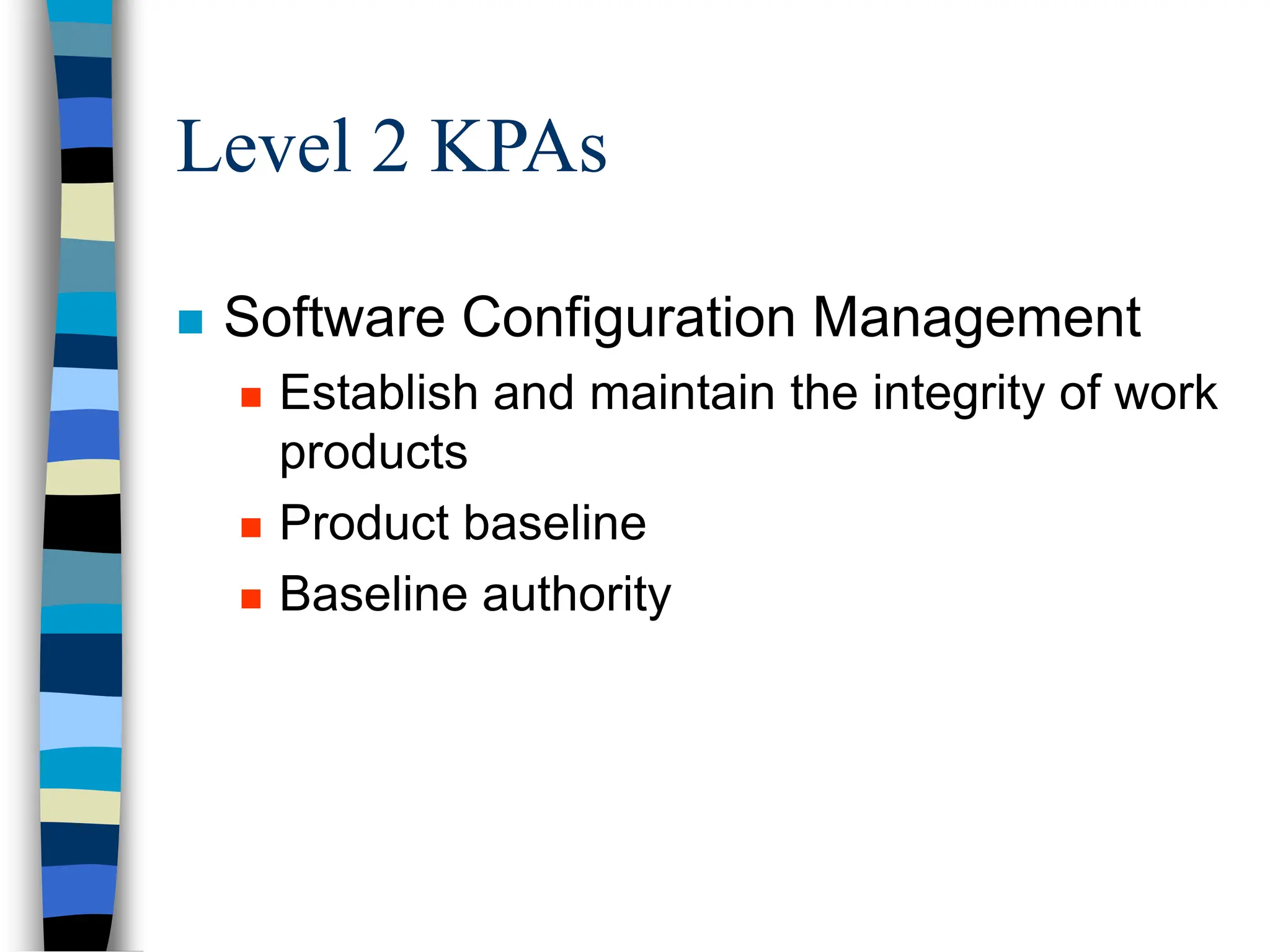 Level 2 KPAs
 Software Configuration Management
 Establish and maintain the integrity of work
products
 Product baseline
 Baseline authority
 
