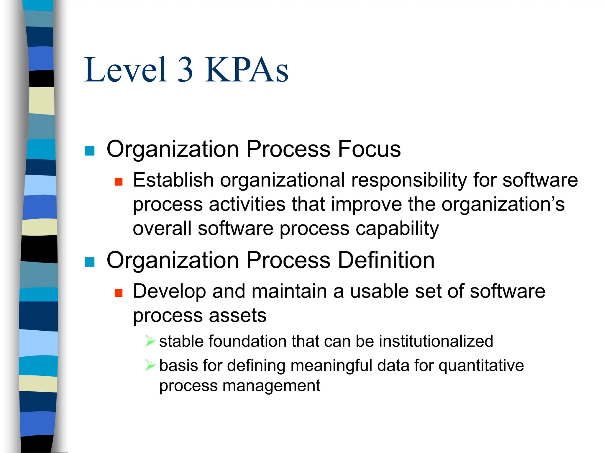 Level 3 KPAs
 Organization Process Focus
 Establish organizational responsibility for software
process activities that improve the organization’s
overall software process capability
 Organization Process Definition
 Develop and maintain a usable set of software
process assets
stable foundation that can be institutionalized
basis for defining meaningful data for quantitative
process management
 