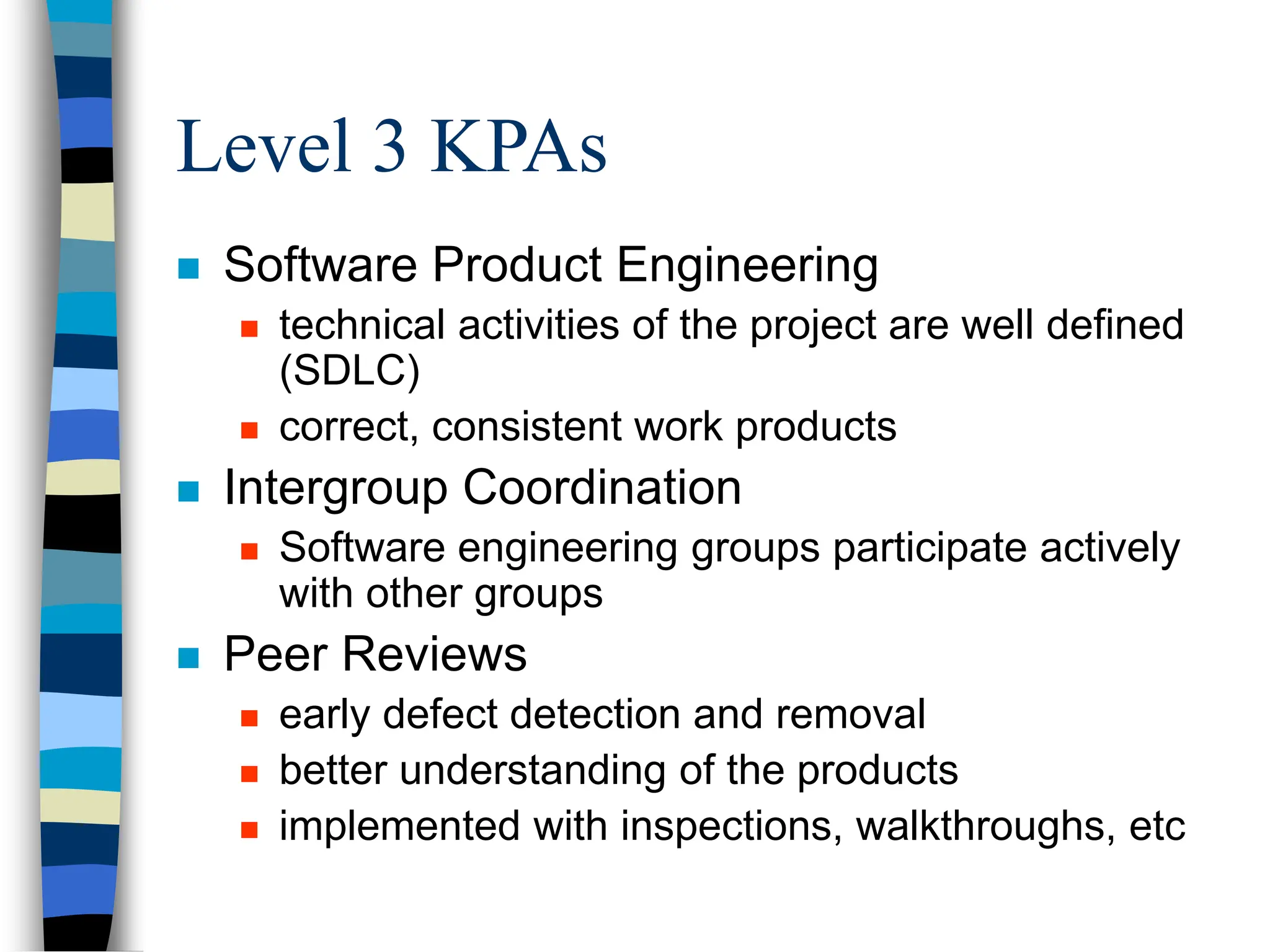 Level 3 KPAs
 Software Product Engineering
 technical activities of the project are well defined
(SDLC)
 correct, consistent work products
 Intergroup Coordination
 Software engineering groups participate actively
with other groups
 Peer Reviews
 early defect detection and removal
 better understanding of the products
 implemented with inspections, walkthroughs, etc
 