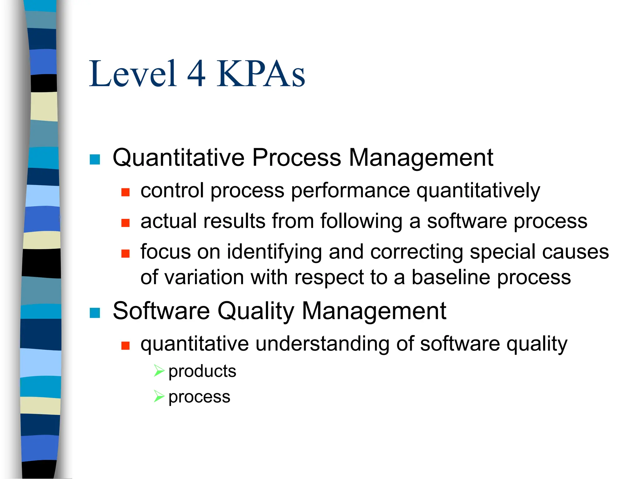 Level 4 KPAs
 Quantitative Process Management
 control process performance quantitatively
 actual results from following a software process
 focus on identifying and correcting special causes
of variation with respect to a baseline process
 Software Quality Management
 quantitative understanding of software quality
products
process
 