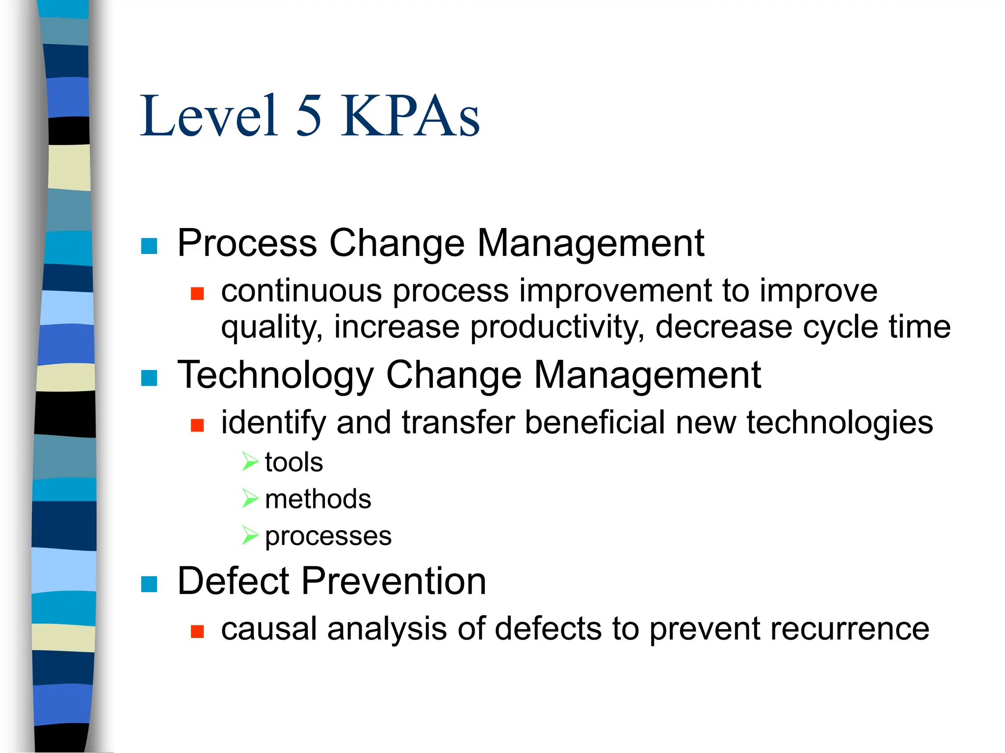 Level 5 KPAs
 Process Change Management
 continuous process improvement to improve
quality, increase productivity, decrease cycle time
 Technology Change Management
 identify and transfer beneficial new technologies
tools
methods
processes
 Defect Prevention
 causal analysis of defects to prevent recurrence
 