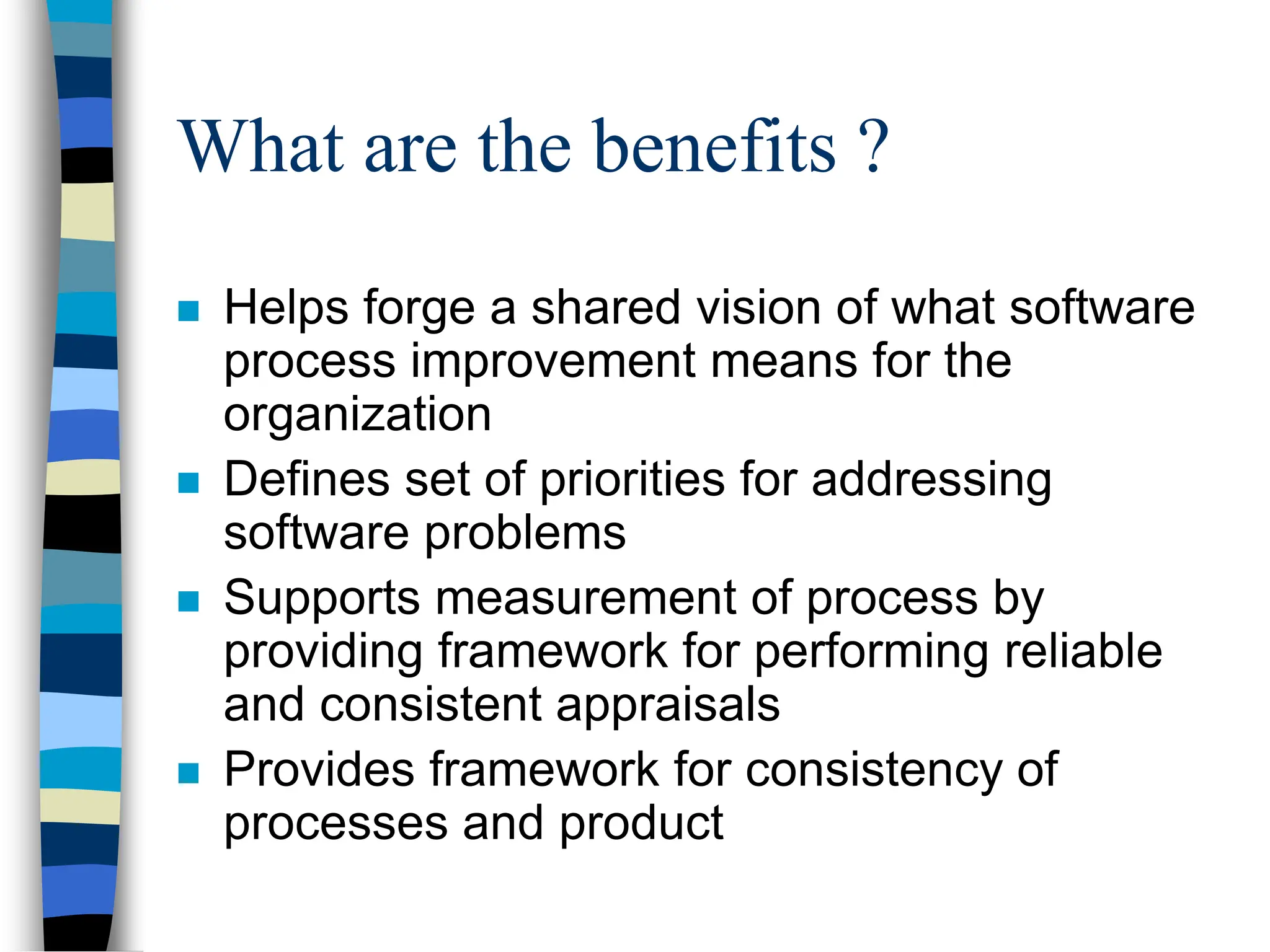 What are the benefits ?
 Helps forge a shared vision of what software
process improvement means for the
organization
 Defines set of priorities for addressing
software problems
 Supports measurement of process by
providing framework for performing reliable
and consistent appraisals
 Provides framework for consistency of
processes and product
 