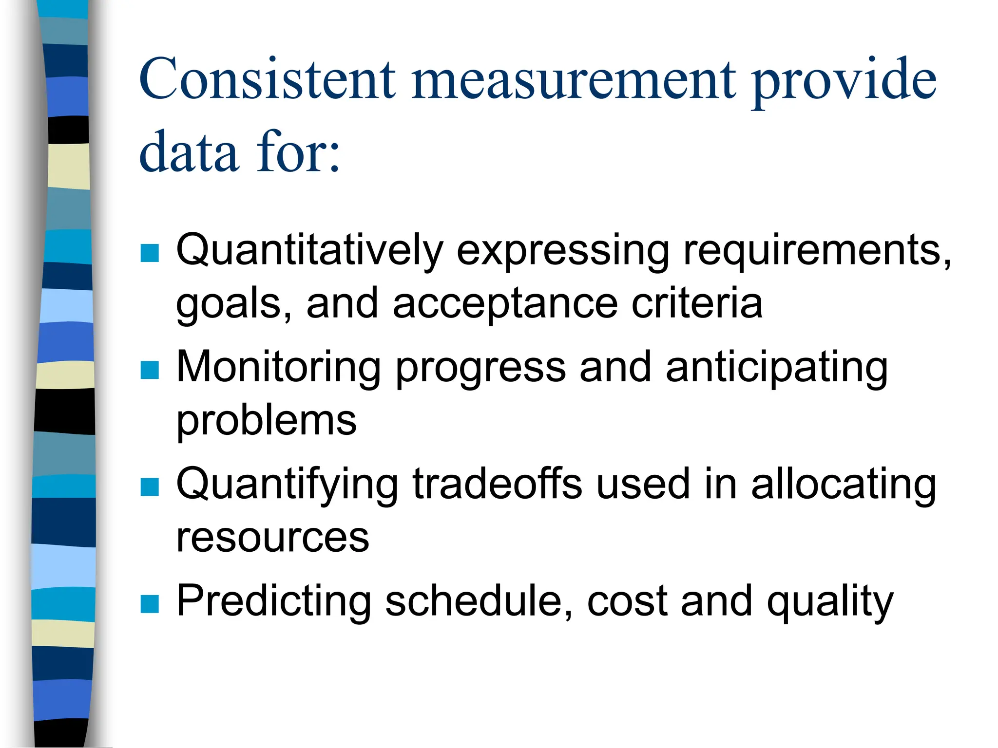 Consistent measurement provide
data for:
 Quantitatively expressing requirements,
goals, and acceptance criteria
 Monitoring progress and anticipating
problems
 Quantifying tradeoffs used in allocating
resources
 Predicting schedule, cost and quality
 