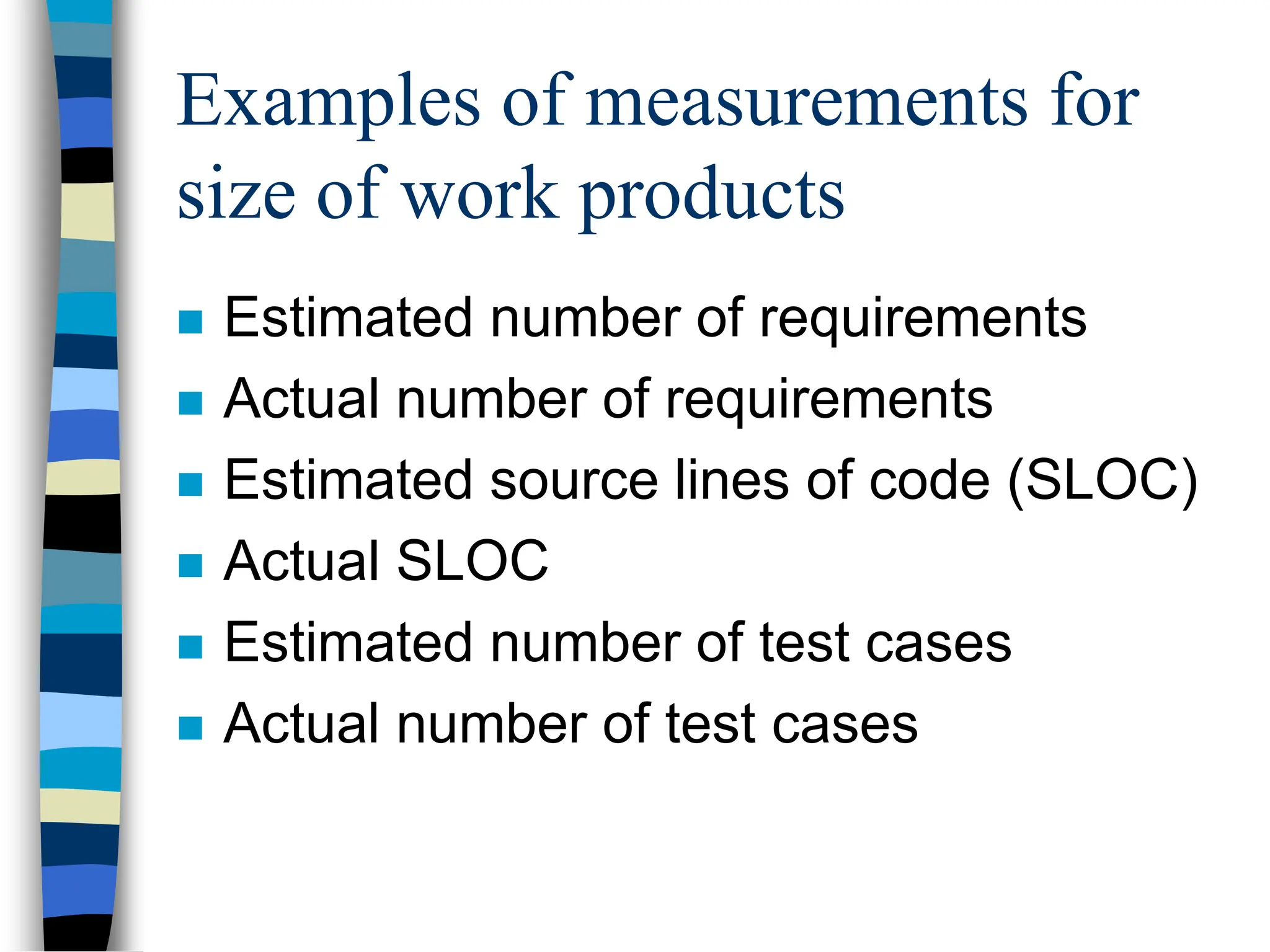 Examples of measurements for
size of work products
 Estimated number of requirements
 Actual number of requirements
 Estimated source lines of code (SLOC)
 Actual SLOC
 Estimated number of test cases
 Actual number of test cases
 