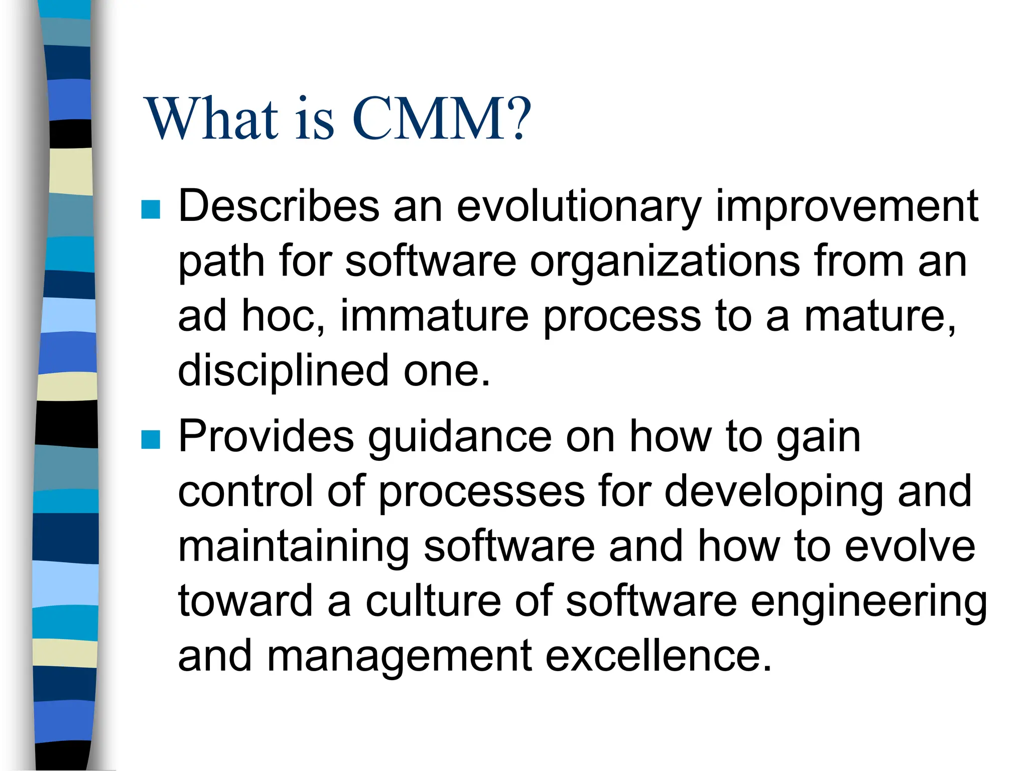  Describes an evolutionary improvement
path for software organizations from an
ad hoc, immature process to a mature,
disciplined one.
 Provides guidance on how to gain
control of processes for developing and
maintaining software and how to evolve
toward a culture of software engineering
and management excellence.
What is CMM?
 
