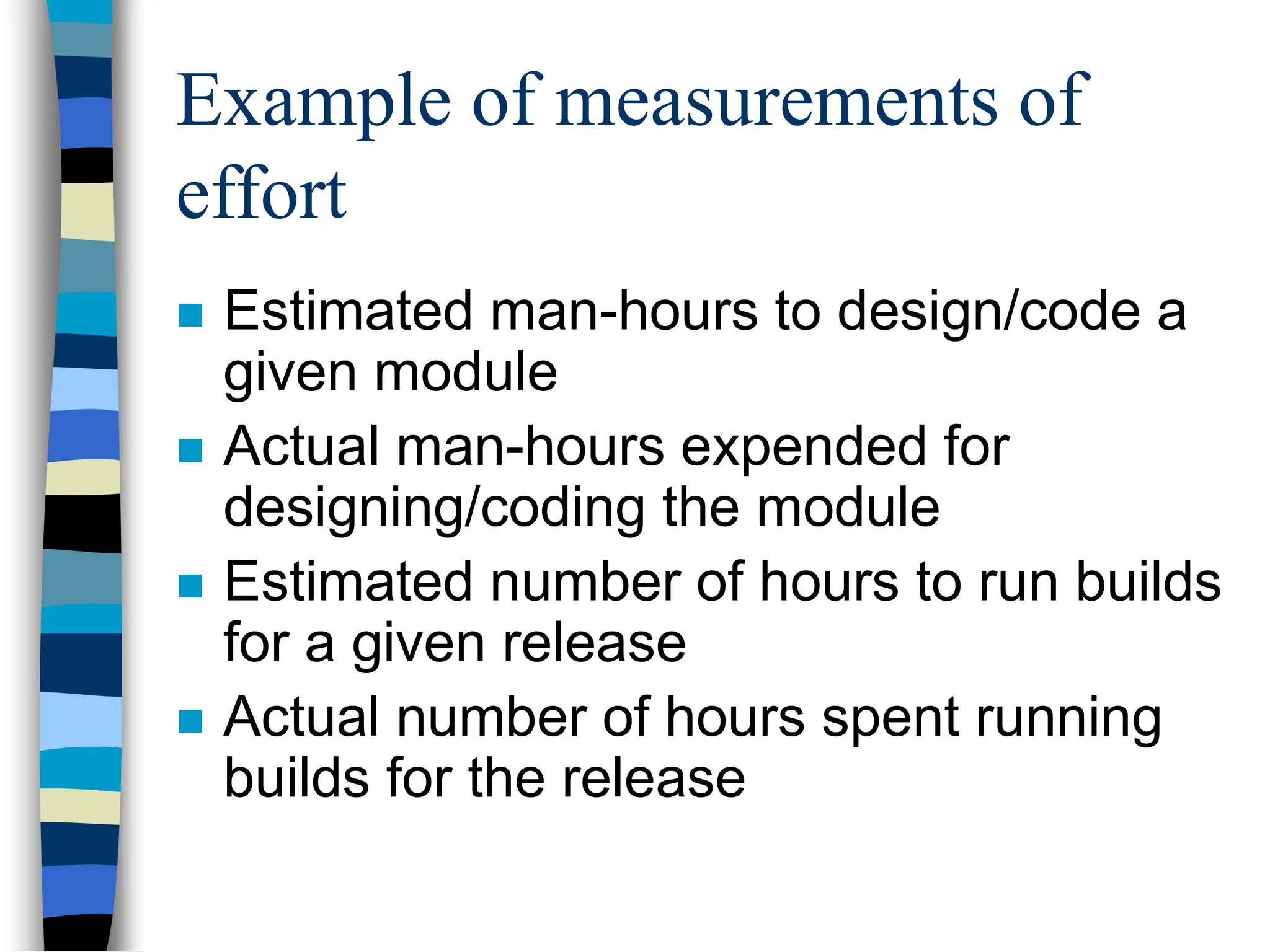 Example of measurements of
effort
 Estimated man-hours to design/code a
given module
 Actual man-hours expended for
designing/coding the module
 Estimated number of hours to run builds
for a given release
 Actual number of hours spent running
builds for the release
 