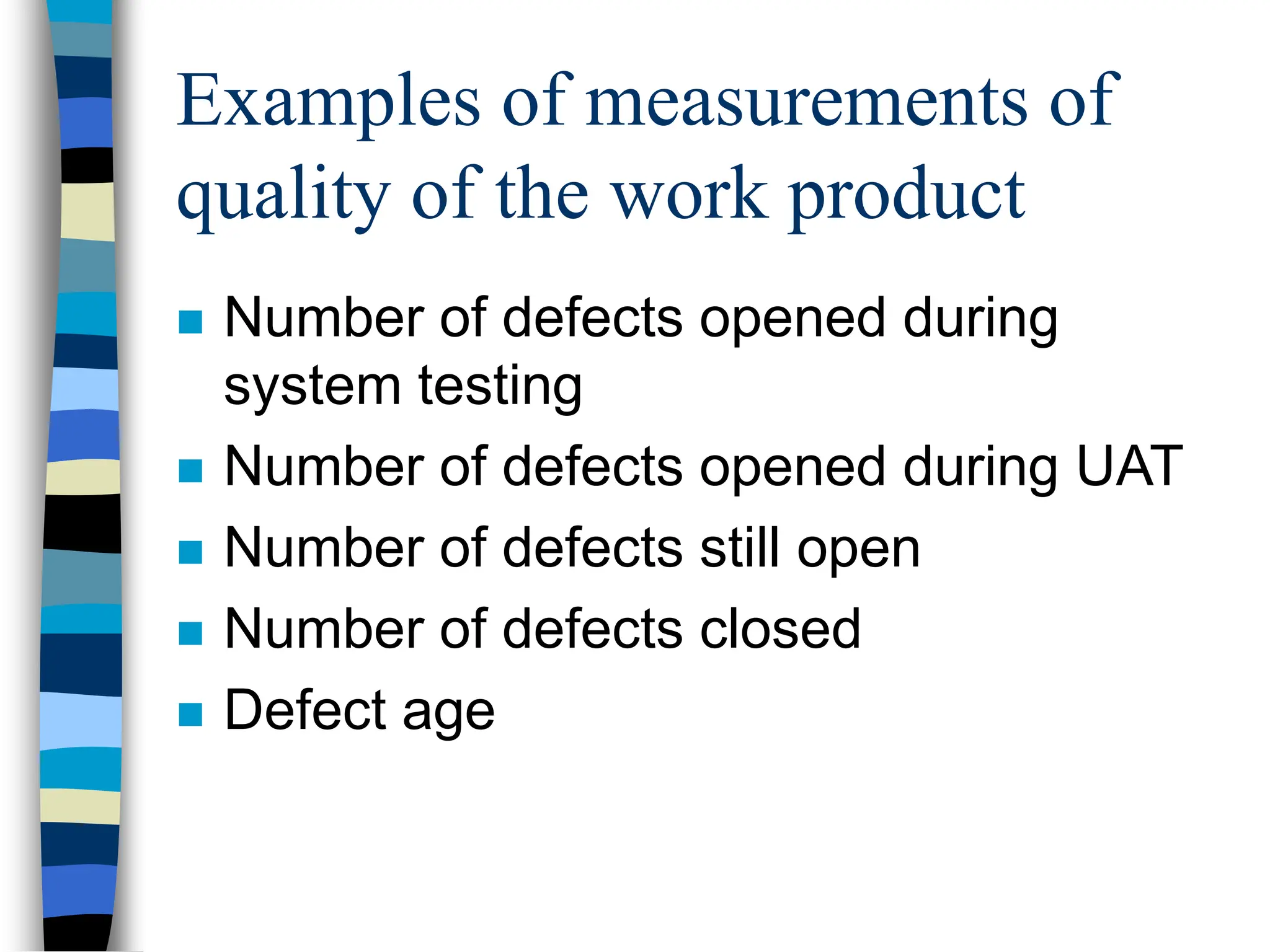 Examples of measurements of
quality of the work product
 Number of defects opened during
system testing
 Number of defects opened during UAT
 Number of defects still open
 Number of defects closed
 Defect age
 
