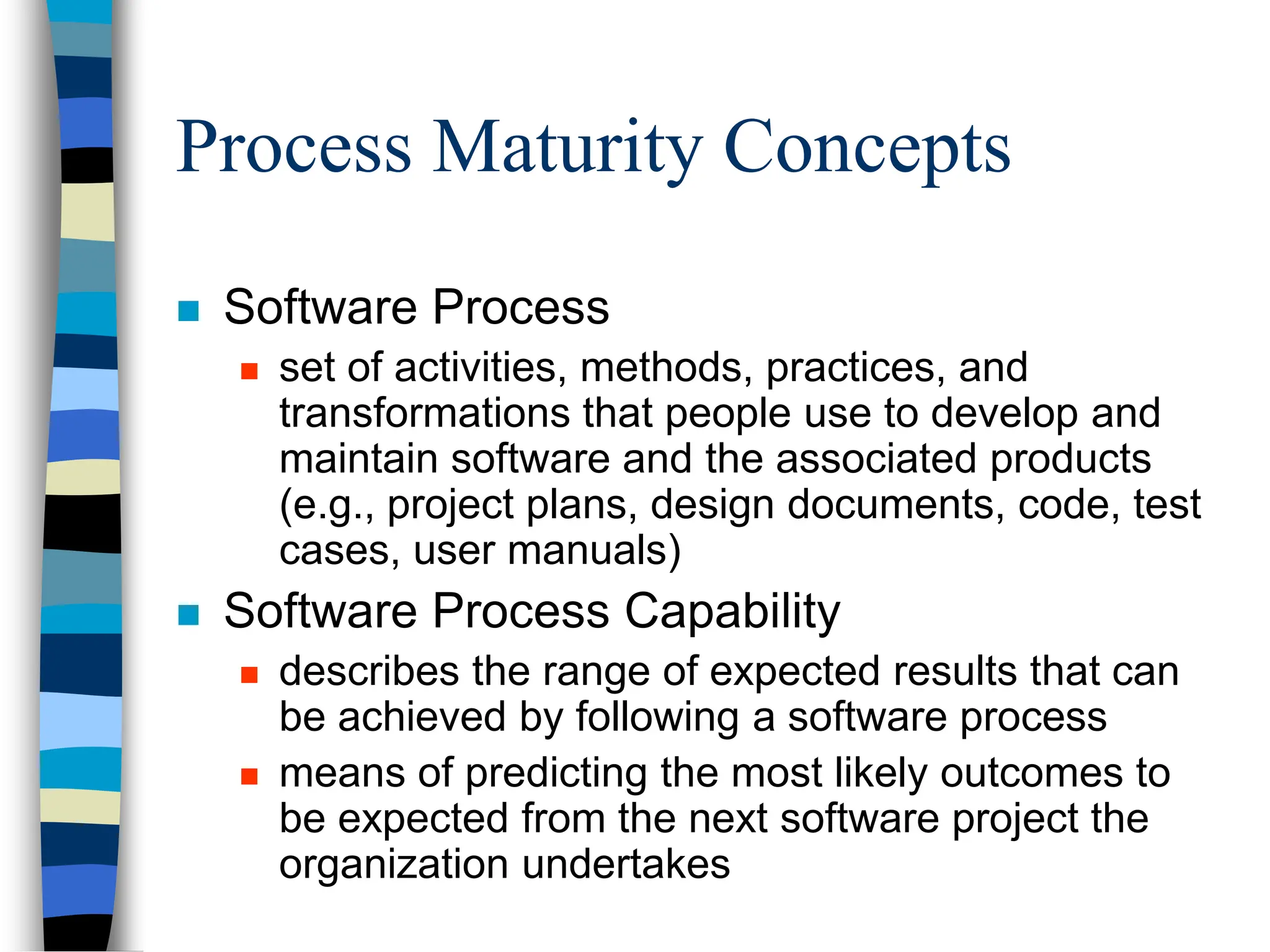Process Maturity Concepts
 Software Process
 set of activities, methods, practices, and
transformations that people use to develop and
maintain software and the associated products
(e.g., project plans, design documents, code, test
cases, user manuals)
 Software Process Capability
 describes the range of expected results that can
be achieved by following a software process
 means of predicting the most likely outcomes to
be expected from the next software project the
organization undertakes
 