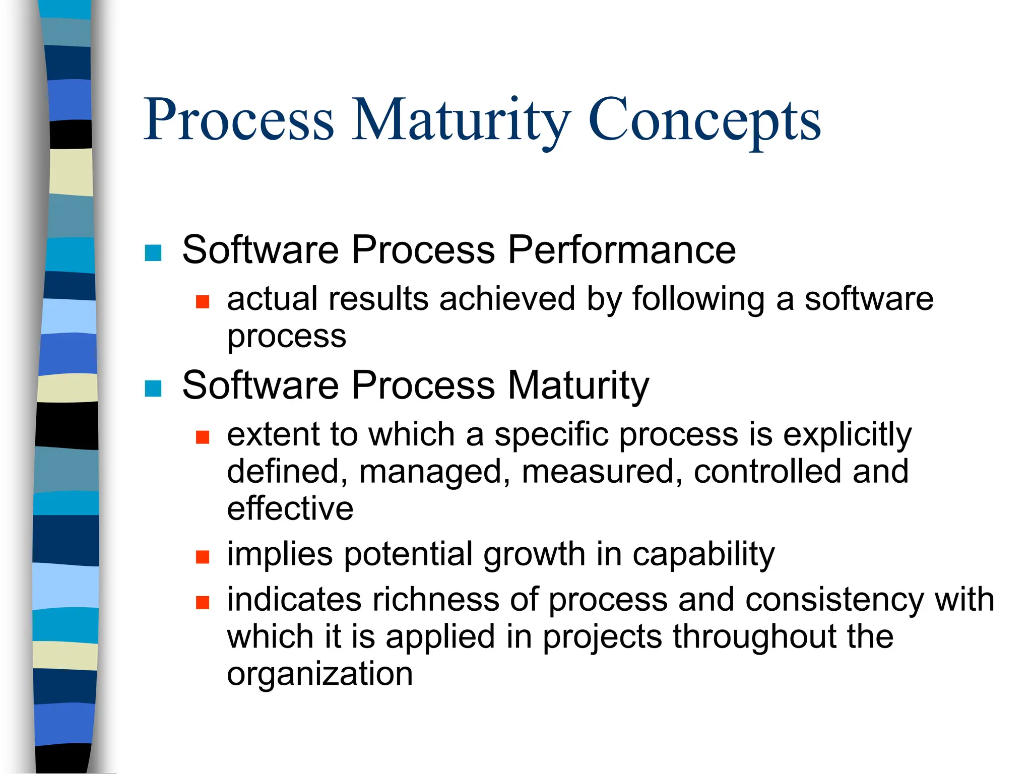 Process Maturity Concepts
 Software Process Performance
 actual results achieved by following a software
process
 Software Process Maturity
 extent to which a specific process is explicitly
defined, managed, measured, controlled and
effective
 implies potential growth in capability
 indicates richness of process and consistency with
which it is applied in projects throughout the
organization
 