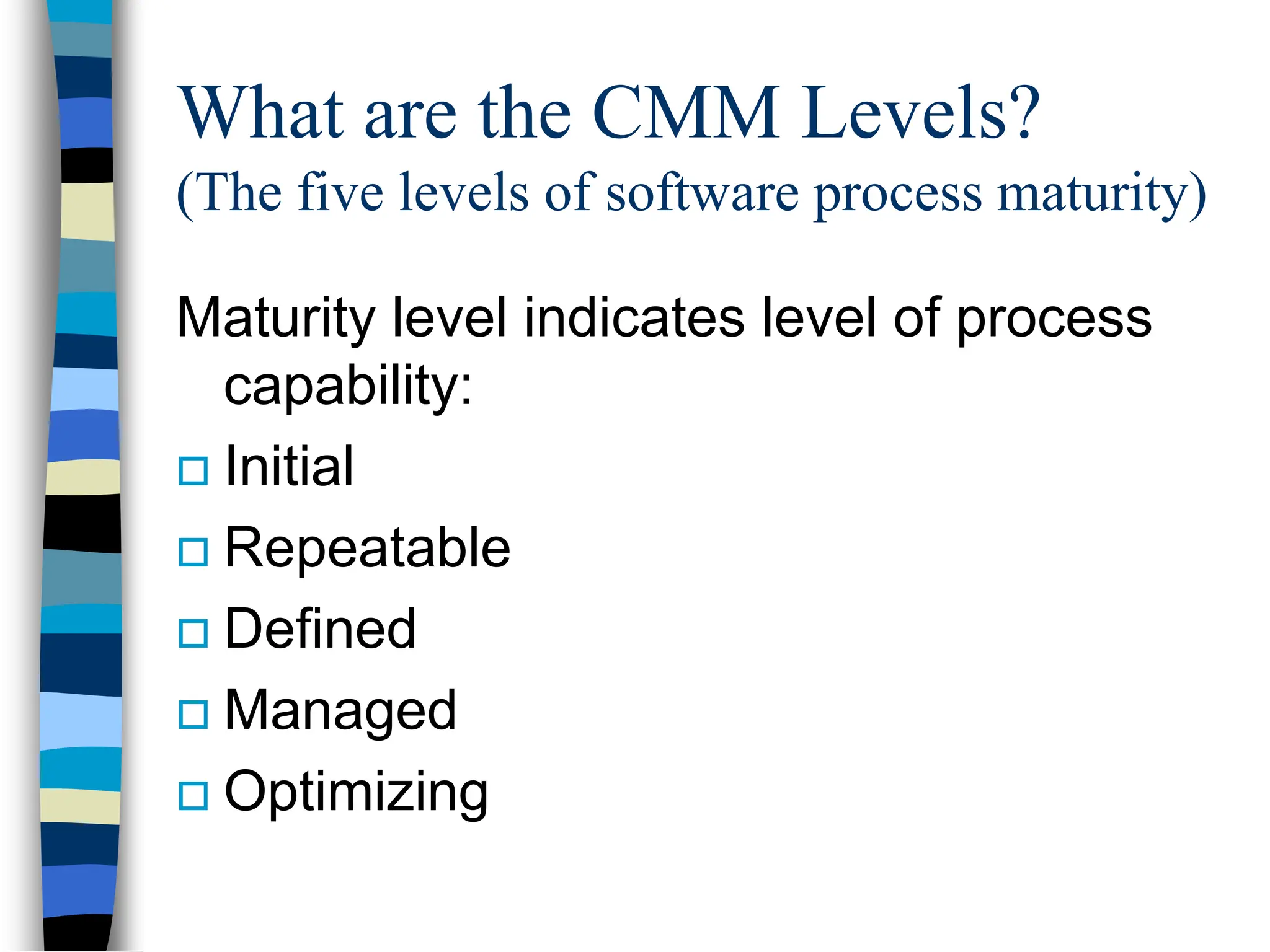 What are the CMM Levels?
(The five levels of software process maturity)
Maturity level indicates level of process
capability:
 Initial
 Repeatable
 Defined
 Managed
 Optimizing
 