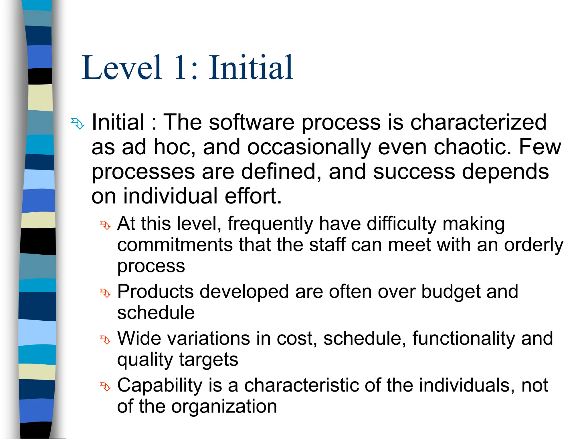 Level 1: Initial
 Initial : The software process is characterized
as ad hoc, and occasionally even chaotic. Few
processes are defined, and success depends
on individual effort.
 At this level, frequently have difficulty making
commitments that the staff can meet with an orderly
process
 Products developed are often over budget and
schedule
 Wide variations in cost, schedule, functionality and
quality targets
 Capability is a characteristic of the individuals, not
of the organization
 