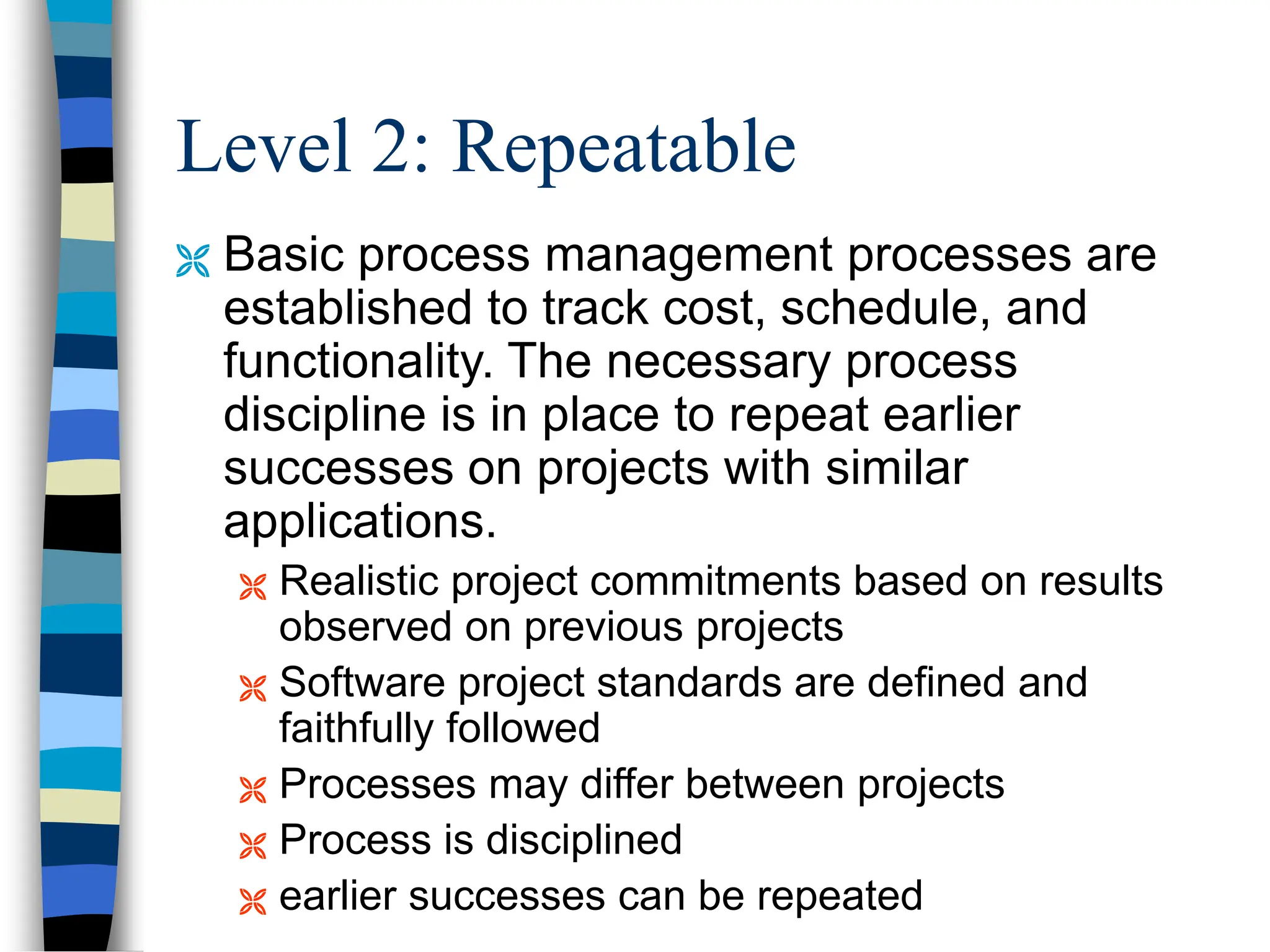 Level 2: Repeatable
 Basic process management processes are
established to track cost, schedule, and
functionality. The necessary process
discipline is in place to repeat earlier
successes on projects with similar
applications.
 Realistic project commitments based on results
observed on previous projects
 Software project standards are defined and
faithfully followed
 Processes may differ between projects
 Process is disciplined
 earlier successes can be repeated
 