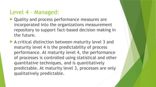 Level 4 – Managed:
 Quality and process performance measures are
incorporated into the organizations measurement
repository to support fact-based decision making in
the future.
 A critical distinction between maturity level 3 and
maturity level 4 is the predictability of process
performance. At maturity level 4, the performance
of processes is controlled using statistical and other
quantitative techniques, and is quantitatively
predictable. At maturity level 3, processes are only
qualitatively predictable.
 