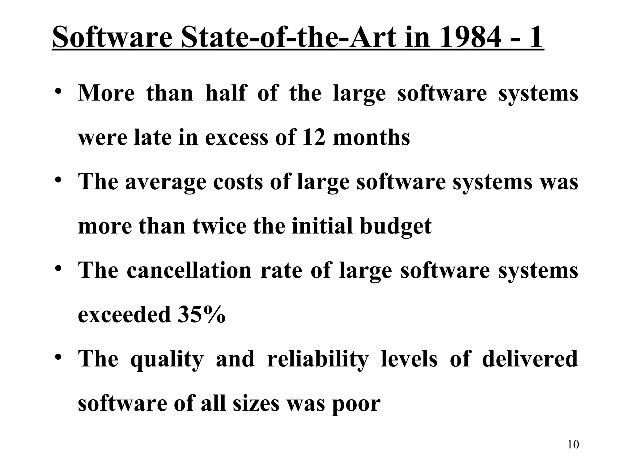 Software State-of-the-Art in 1984 - 1
• More than half of the large software systems
were late in excess of 12 months
• The average costs of large software systems was
more than twice the initial budget
• The cancellation rate of large software systems
exceeded 35%
• The quality and reliability levels of delivered
software of all sizes was poor
10

 