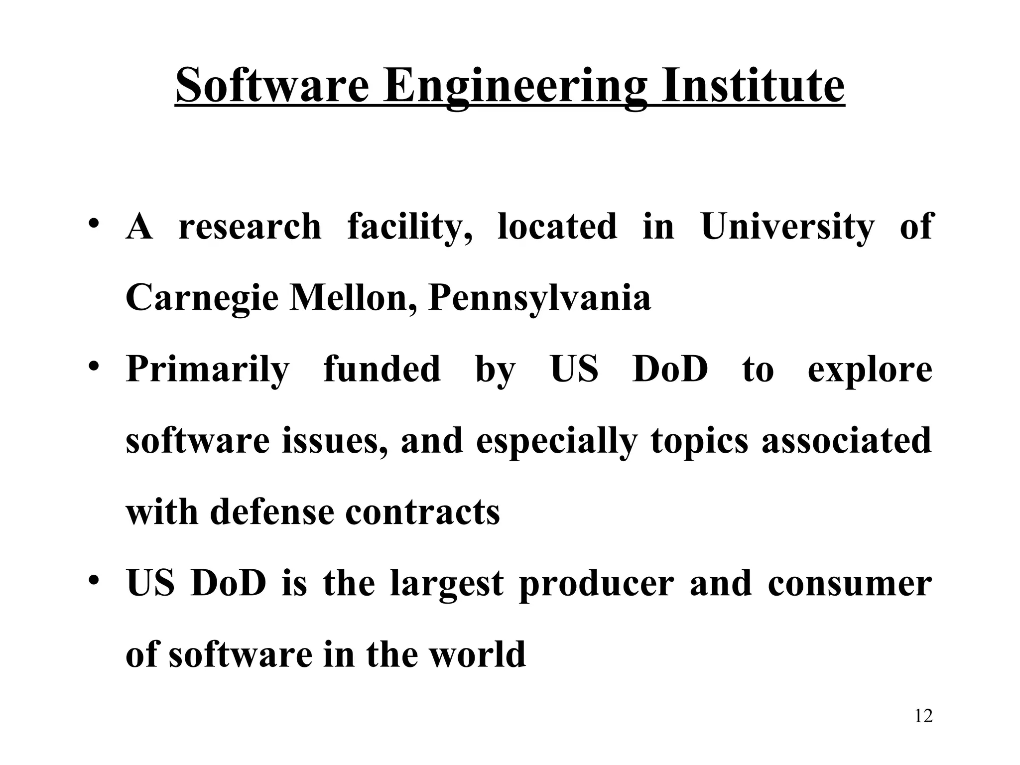 Software Engineering Institute
• A research facility, located in University of
Carnegie Mellon, Pennsylvania
• Primarily funded by US DoD to explore
software issues, and especially topics associated
with defense contracts
• US DoD is the largest producer and consumer
of software in the world
12

 