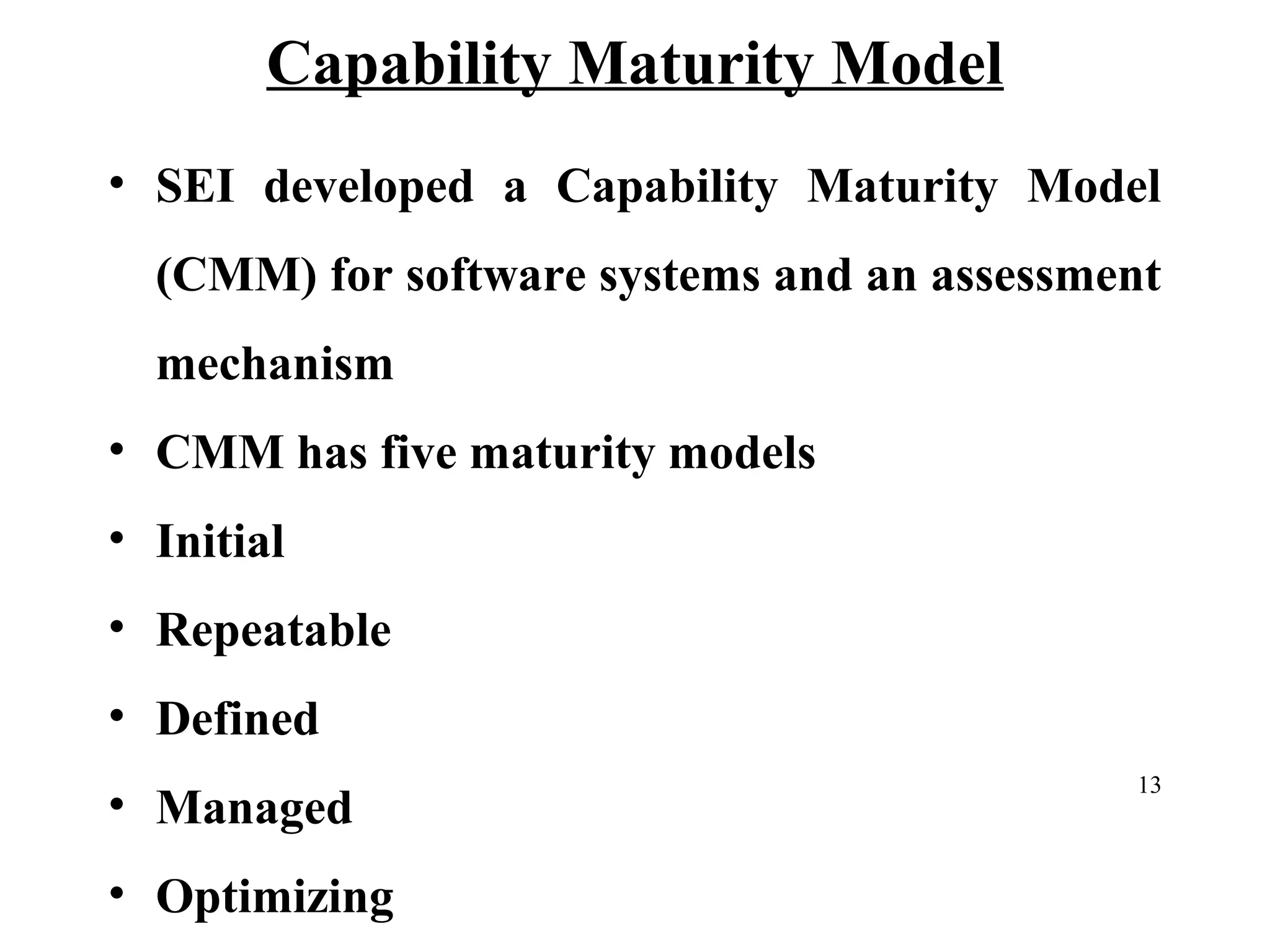Capability Maturity Model
• SEI developed a Capability Maturity Model
(CMM) for software systems and an assessment
mechanism
• CMM has five maturity models
• Initial
• Repeatable
• Defined
• Managed
• Optimizing

13

 